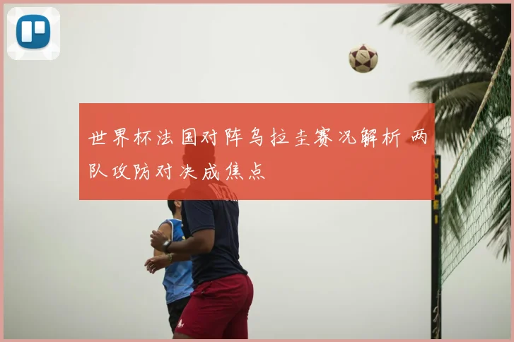 世界杯法国对阵乌拉圭赛况解析 两队攻防对决成焦点