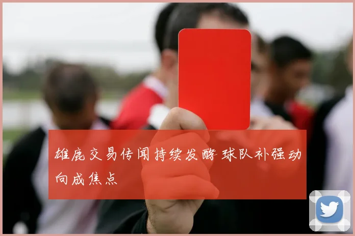 雄鹿交易传闻持续发酵 球队补强动向成焦点