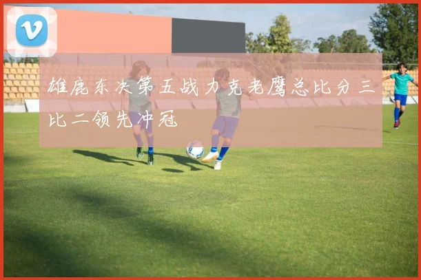 雄鹿东决第五战力克老鹰总比分三比二领先冲冠