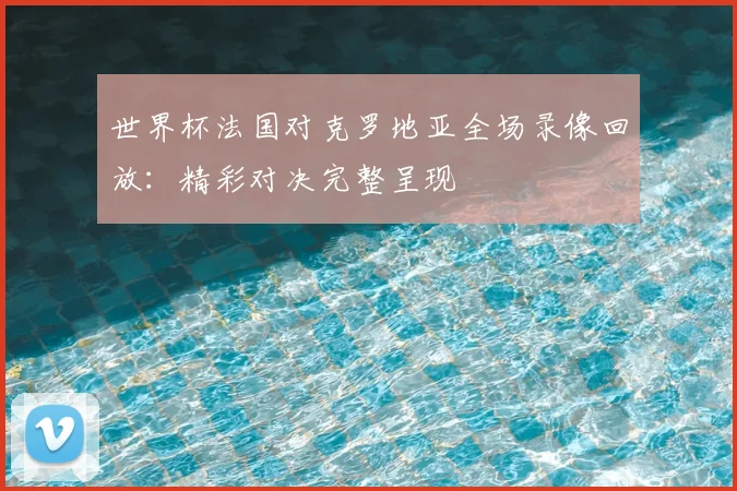 世界杯法国对克罗地亚全场录像回放:精彩对决完整呈现