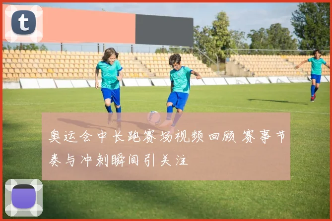 奥运会中长跑赛场视频回顾 赛事节奏与冲刺瞬间引关注