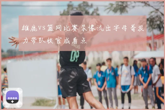 雄鹿vs篮网比赛录像流出字母哥发力带队收官成看点