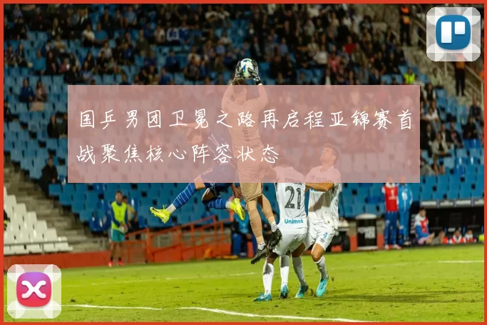 国乒男团卫冕之路再启程亚锦赛首战聚焦核心阵容状态
