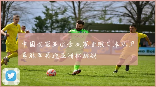 中国女篮亚运会决赛击败日本队卫冕冠军再迎亚洲杯挑战