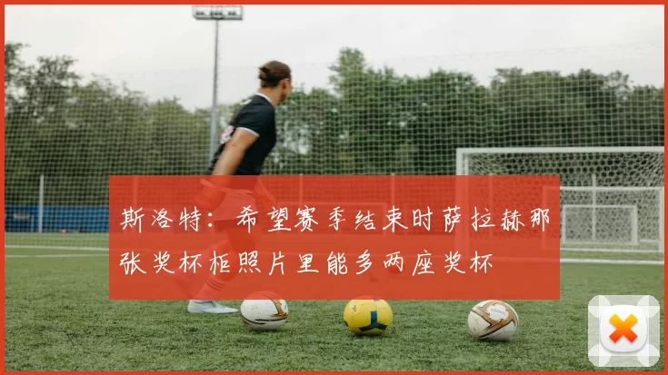 斯洛特：希望赛季结束时萨拉赫那张奖杯柜照片里能多两座奖杯