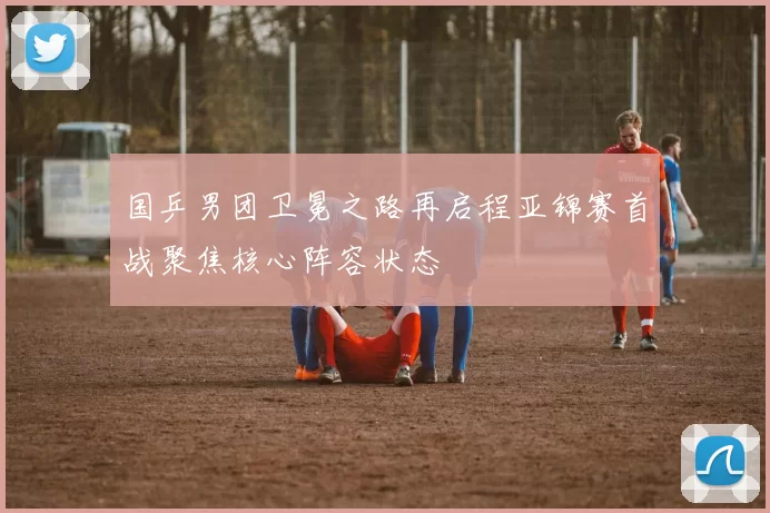 国乒男团卫冕之路再启程亚锦赛首战聚焦核心阵容状态