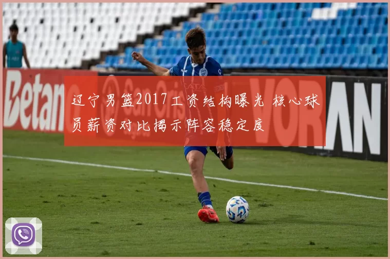 辽宁男篮2017工资结构曝光 核心球员薪资对比揭示阵容稳定度