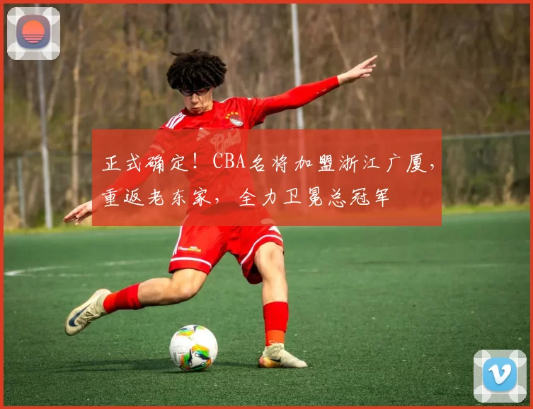 正式确定！CBA名将加盟浙江广厦，重返老东家，全力卫冕总冠军