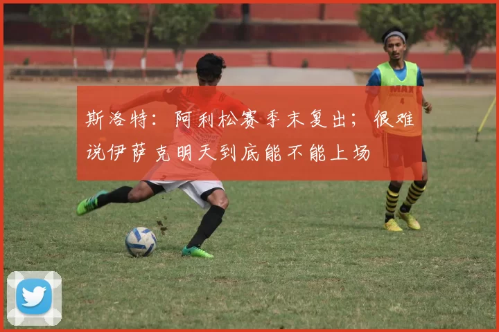 斯洛特：阿利松赛季末复出；很难说伊萨克明天到底能不能上场