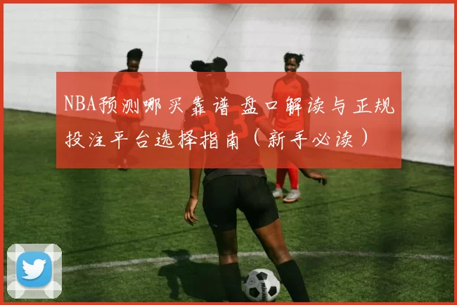 NBA预测哪买靠谱 盘口解读与正规投注平台选择指南（新手必读）