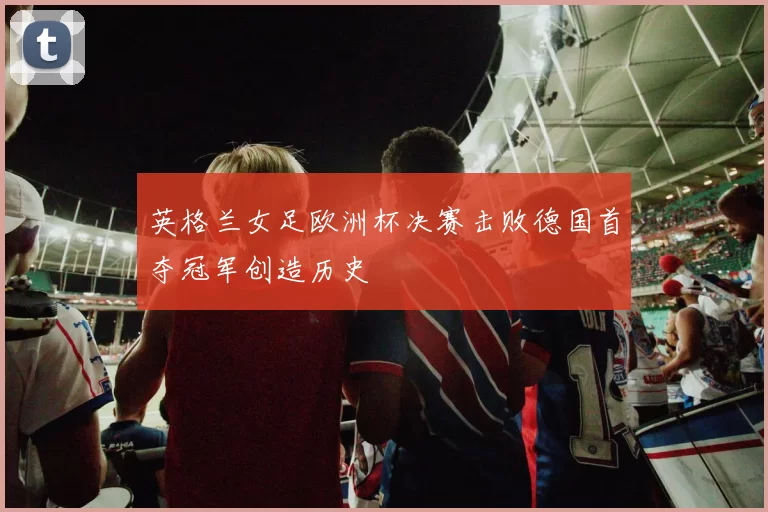 英格兰女足欧洲杯决赛击败德国首夺冠军创造历史