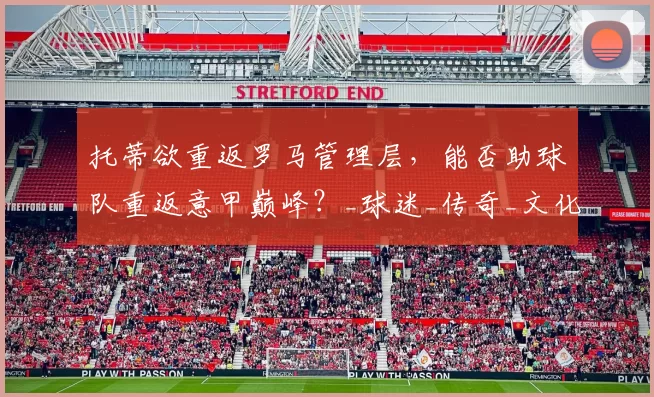 托蒂欲重返罗马管理层，能否助球队重返意甲巅峰？_球迷_传奇_文化