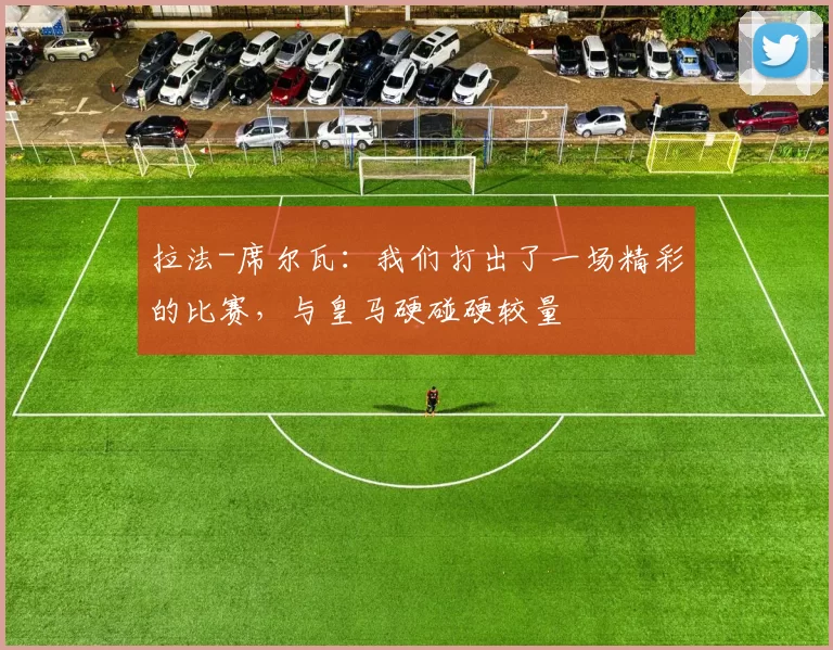 拉法-席尔瓦：我们打出了一场精彩的比赛，与皇马硬碰硬较量