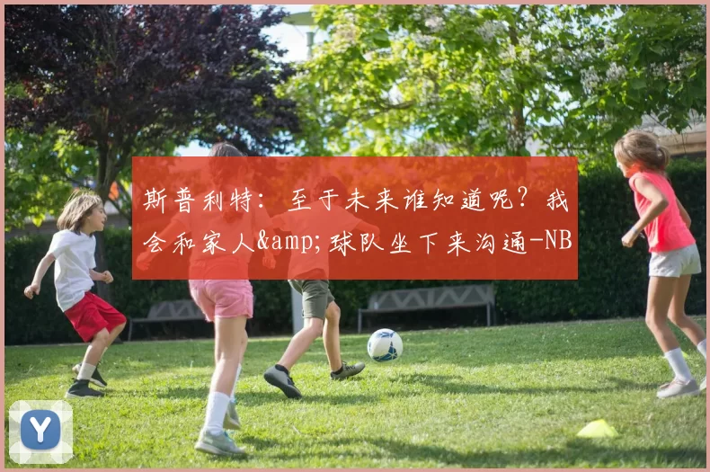 斯普利特：至于未来谁知道呢？我会和家人&球队坐下来沟通-NBA新闻