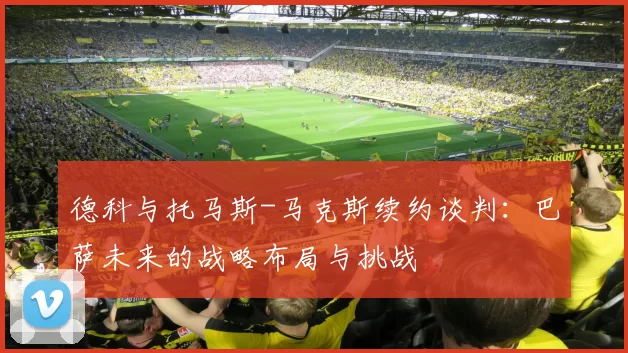 德科与托马斯-马克斯续约谈判：巴萨未来的战略布局与挑战