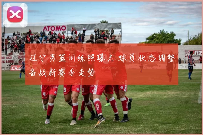 辽宁男篮训练照曝光 球员状态调整备战新赛季走势