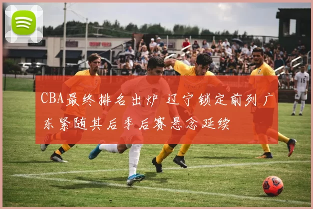 CBA最终排名出炉 辽宁锁定前列广东紧随其后季后赛悬念延续