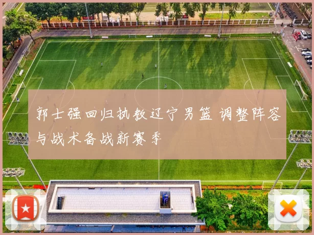 郭士强回归执教辽宁男篮 调整阵容与战术备战新赛季
