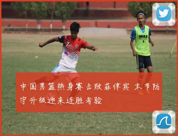 中国男篮热身赛击败菲律宾 末节防守升级迎来连胜考验