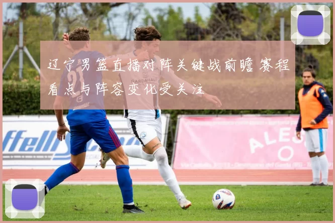 辽宁男篮直播对阵关键战前瞻 赛程看点与阵容变化受关注