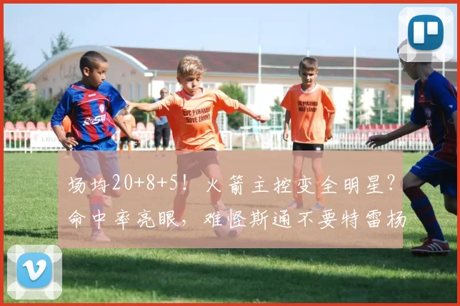 场均20+8+5！火箭主控变全明星？命中率亮眼，难怪斯通不要特雷杨