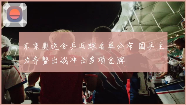 东京奥运会乒乓球名单公布 国乒主力齐整出战冲击多项金牌