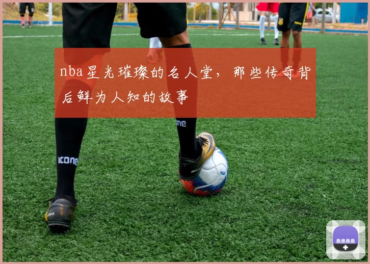 nba星光璀璨的名人堂,那些传奇背后鲜为人知的故事