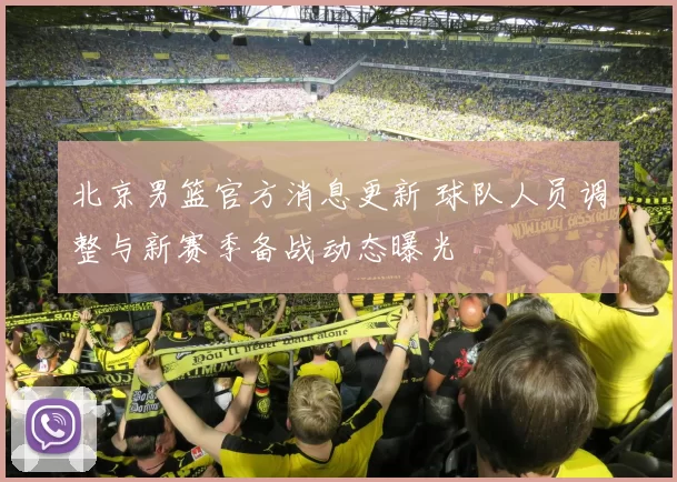 北京男篮官方消息更新 球队人员调整与新赛季备战动态曝光