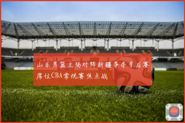 山东男篮主场对阵新疆争夺季后赛席位CBA常规赛焦点战