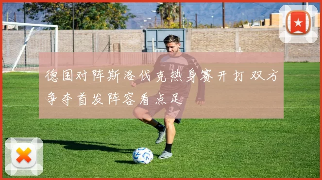 德国对阵斯洛伐克热身赛开打 双方争夺首发阵容看点足