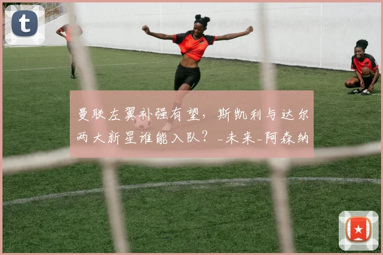 曼联左翼补强有望，斯凯利与达尔两大新星谁能入队？_未来_阿森纳_本菲卡