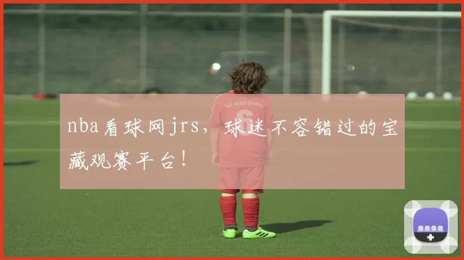 nba看球网jrs，球迷不容错过的宝藏观赛平台！