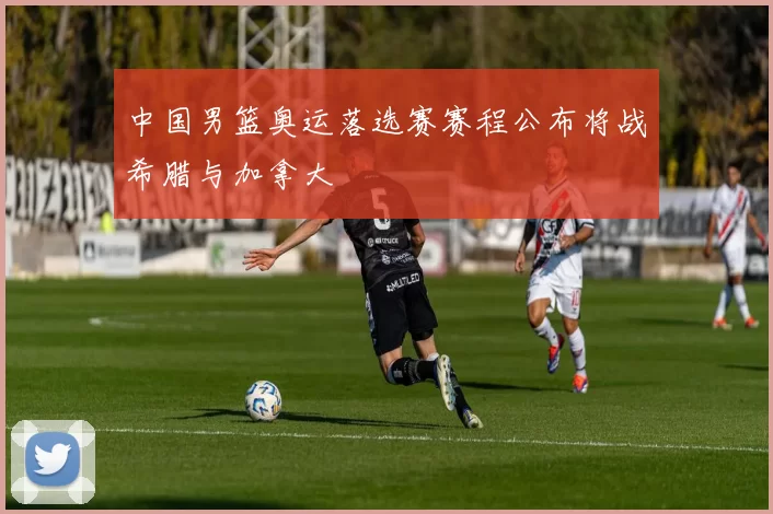 中国男篮奥运落选赛赛程公布将战希腊与加拿大