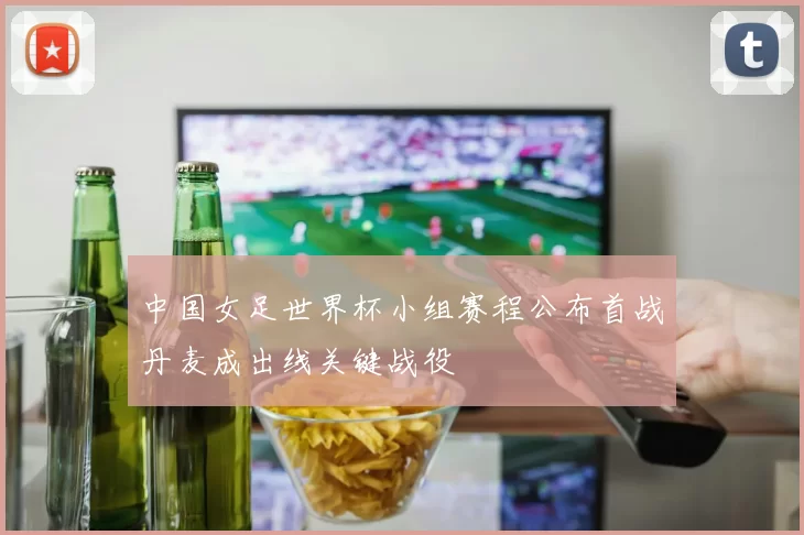 中国女足世界杯小组赛程公布首战丹麦成出线关键战役