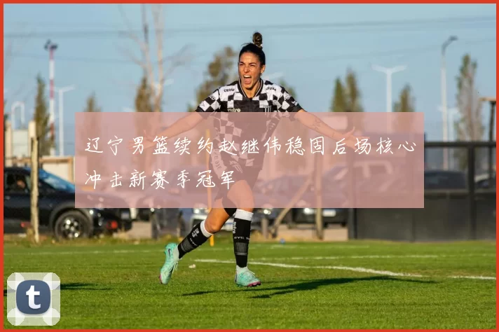 辽宁男篮续约赵继伟稳固后场核心冲击新赛季冠军