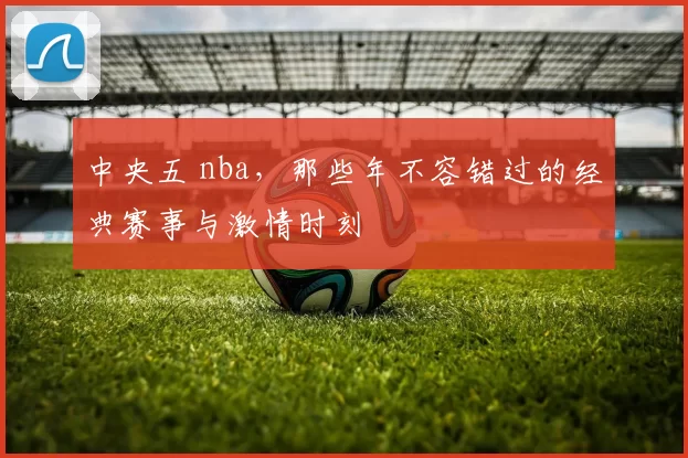 中央五 nba,那些年不容错过的经典赛事与激情时刻