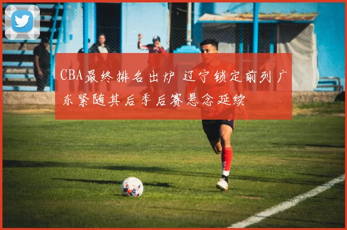 CBA最终排名出炉 辽宁锁定前列广东紧随其后季后赛悬念延续