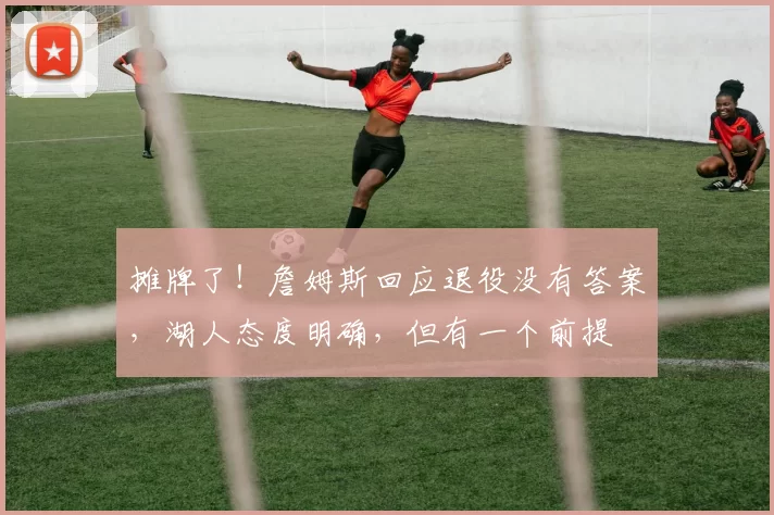 摊牌了！詹姆斯回应退役没有答案，湖人态度明确，但有一个前提