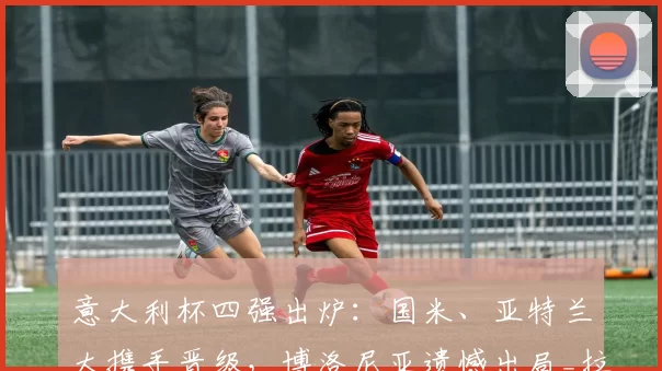 意大利杯四强出炉:国米、亚特兰大携手晋级,博洛尼亚遗憾出局_拉齐奥_比赛_点球