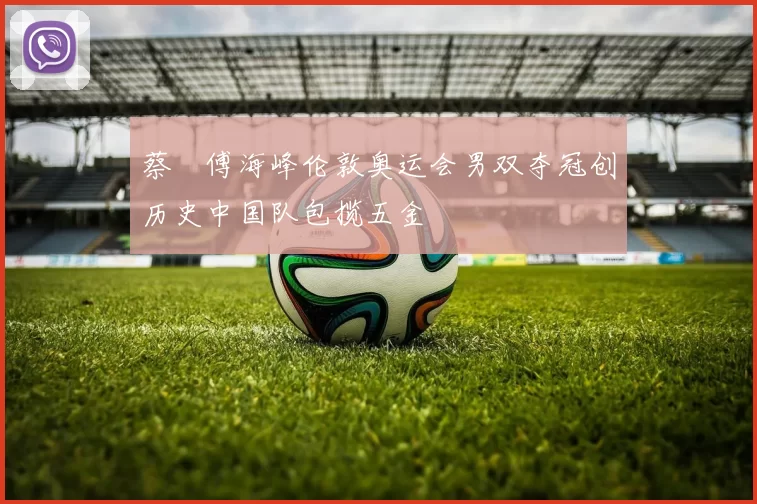 蔡赟傅海峰伦敦奥运会男双夺冠创历史中国队包揽五金