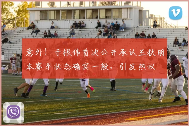 意外！于根伟首次公开承认王秋明本赛季状态确实一般，引发热议