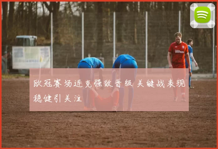 欧冠赛场连克强敌晋级 关键战表现稳健引关注