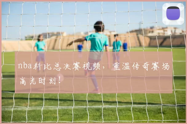 nba科比总决赛视频，重温传奇赛场高光时刻！